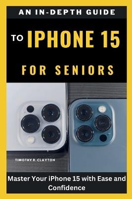An In-Depth Guide to iPhone 15 for Seniors: Master Your iPhone 15 with Ease and Confidence - Timothy R Clayton - cover
