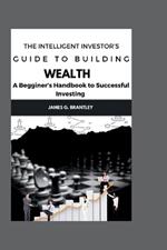The Intelligent Investor's Guide to Building Wealth: A Beginners Handbook to Successful Investing