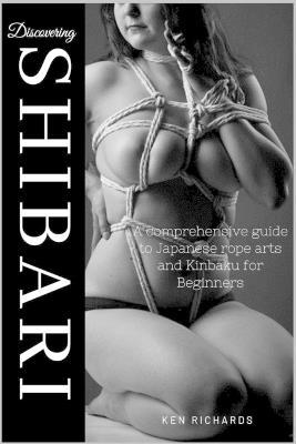 Discovering Shibari: A Comprehensive guide to Japanese Rope Arts and Kinbaku for Beginners - Ken Richards - cover