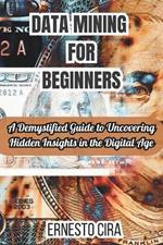 Data Mining For Beginners: A Demystified Guide to Uncovering Hidden Insights in the Digital Age