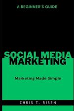 A Beginner's Guide to Social Media Marketing: Marketing Made Simple