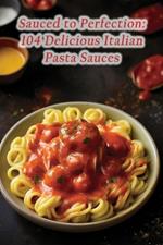 Sauced to Perfection: 104 Delicious Italian Pasta Sauces