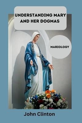 Understanding Mary and Her Dogmas: Mariology - John Clinton - cover