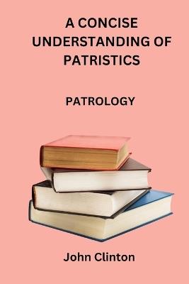 A Concise Understanding of Patristics: Patrology - John Clinton - cover