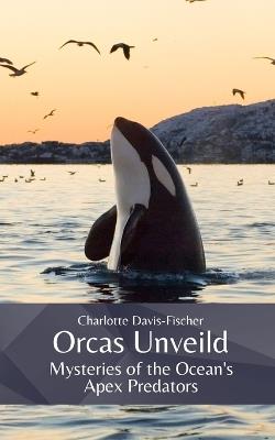 Orcas Unveiled: Mysteries of the Ocean's Apex Predators - Charlotte Charlotte Davis-Fischer - cover