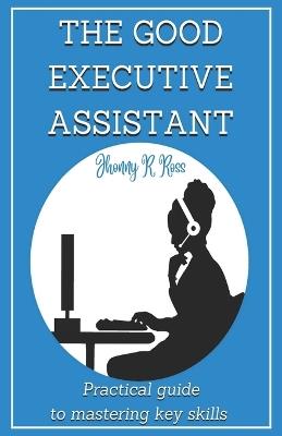 The Good Executive Assistant: Practical guide to mastering key skills - Jhonny R Ross - cover