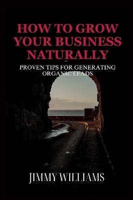 How to Grow Your Business Naturally: Proven Tips for Generating Organic Leads - Jimmy Williams - cover