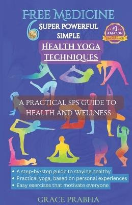 Free Medicine: 6 SUPER POWERFUL SIMPLE HEALTH YOGA TECHNIQUES - A PRACTICAL SPS GUIDE TO HEALTH AND WELLNESS: A step-by-step guide to staying healthy; Practical yoga, based on personal experiences - Grace Prabha - cover