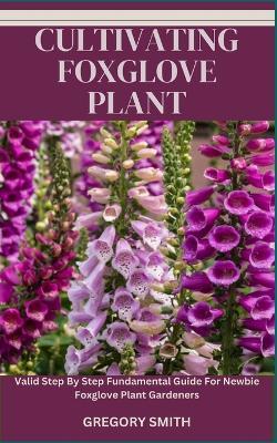 Cultivating Foxglove Plant: Valid Step By Step Fundamental Guide For Newbie Foxglove Plant Gardeners - Gregory Smith - cover