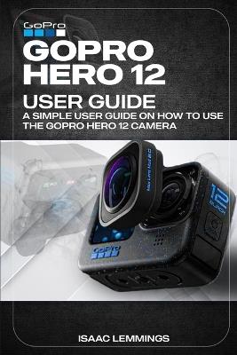Gopro Hero 12 User Guide: A Simple User Guide on How to Use the Gopro Hero 12 Camera Effectively. - Isaac Lemmings - cover