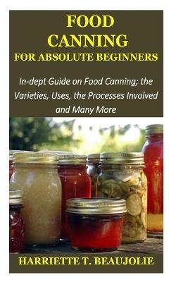 Food Canning for Absolute Beginners: In-dept Guide on Food Canning; the Varieties, Uses, the Processes Involved and Many More - Harriette T Beaujolie - cover