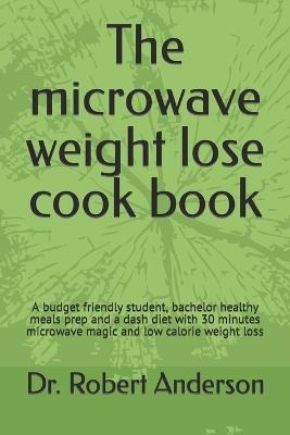 The microwave weight lose cook book: A budget friendly student, bachelor healthy meals prep and a dash diet with 30 minutes microwave magic and low calorie weight loss - Robert Anderson - cover