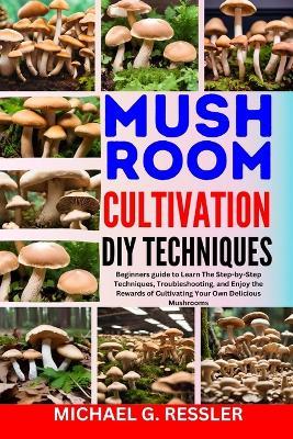 Mushroom Cultivation DIY Techniques: Beginners guide to Learn The Step-by-Step Techniques, Troubleshooting, and Enjoy the Rewards of Cultivating Your Own Delicious Mushrooms - Michael G Ressler - cover