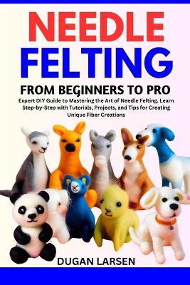 Needle Felting from Beginners to Pro: Expert DIY Guide to Mastering the Art of Needle Felting. Learn Step-by-Step with Tutorials, Projects, and Tips for Creating Unique Fiber Creations - Dugan Larsen - cover