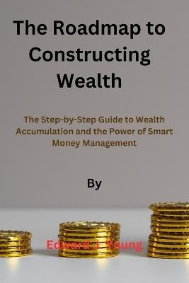 The roadmap to Constructing Wealth: The Step-by-Step Guide to Wealth Accumulation and the Power of Smart Money Management - Edward J Young - cover