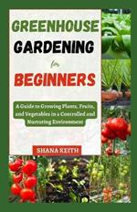 Greenhouse Gardening for Beginners: A Guide to Growing Plants, Fruits, ?nd Vegetables in a Controlled ?nd Nurtur?ng Env?r?nm?nt