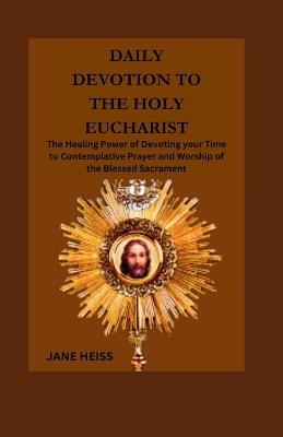 Daily devotion to the Holy Eucharist: The Healing power of devoting your time to contemplative prayer and worship of the Blessed Sacrament - Jane Heiss - cover