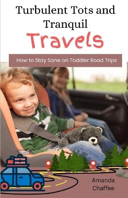 Turbulent Tots and Tranquil Travels: How to Stay Sane on Toddler Road Trips - Amanda Chaffee - cover