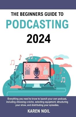 The Beginners Guide to Podcasting 2024: Everything You Need to Know to Launch Your Own Podcast, Including Choosing a Niche, Selecting Equipment, Structuring Your Show, and Distributing Your Episodes. - Karen Noil - cover