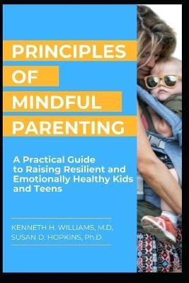 Principles of Mindful Parenting: A Practical Guide to Raising Resilient and Emotionally Healthy Kids and Teens - Susan D Hopkins,Kenneth H Williams - cover