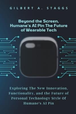 Beyond the Screen, Humane's AI Pin The Future of Wearable Tech: Exploring The New Innovation, Functionality, and the Future of Personal Technology Style Of Humane's AI Pin - Gilbert A Staggs - cover