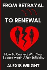 From Betrayal To Renewal: How To Connect With Your Spouse Again After Infidelity: Rebuild Love and Trust After an Affair, Find Forgiveness, and Move Forward Together