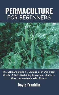 Permaculture for Beginners: The Ultimate Guide To Growing Your Own Food, Create A Self-Sustaining Ecosystem, And Live More Harmoniously With Nature - Doyle Franklin - cover
