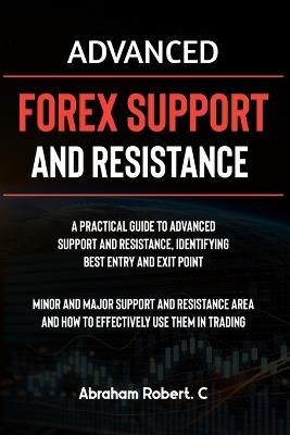 Advanced Forex Support And Resistance: A Practical Guide To Advanced Support And Resistance, Identifying Best Entry And Exit Point, Minor And Major Support And Resistance Area And How To Trade Them - Abraham Robert C - cover