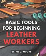Basic Tools For Beginning Leather Workers: The Ultimate Compendium of Essential Leatherworking Tools Exploring the What, Why, and How of Leatherworking Tools and Their Applications