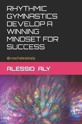 Rhythmic Gymnastics Develop a Winning Mindset for Success - Alessio Aly - cover