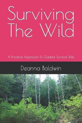 Surviving the wild: A Practical Approach To Outdoor Survival Skills - Deanna Baldwin - cover