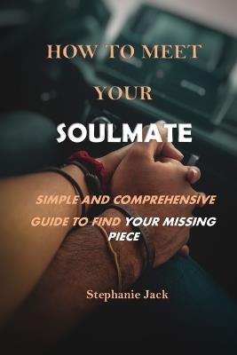 How to Meet Your Soulmate: Simple and Comprehensive Guide to Find Your Missing Piece - Stephanie Jack - cover