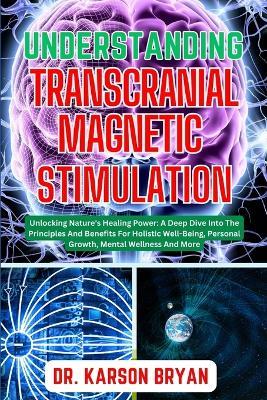 Understanding Transcranial Magnetic Stimulation: Mastering The Art Of Science For Emerging Trends For Optimal Brain Health, Potential Benefits, Therapies Applications And More - Karson Bryan - cover