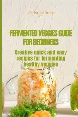 Fermented Veggies for Beginners: Creative quick and easy recipes for fermenting healthy veggies - Christine Rubes - cover