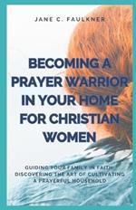 Becoming a Prayer Warrior in Your Home for Christian Women: Guiding Your Family in Faith: Discovering the Art of Cultivating a Prayerful Household