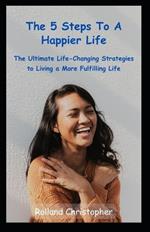 The 5 Steps to a Happier Life: The Ultimate Life-Changing Strategies to Living a More Fulfilling Life