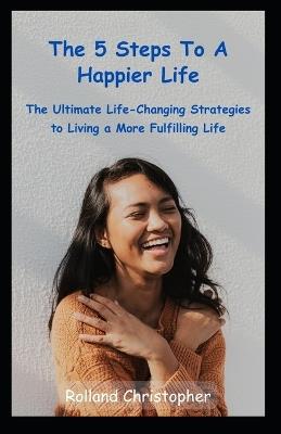 The 5 Steps to a Happier Life: The Ultimate Life-Changing Strategies to Living a More Fulfilling Life - Rolland Christopher - cover