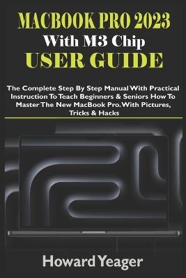 MacBook Pro 2023 With M3 Chip User Guide: The Complete Step By Step Manual With Practical Instruction To Teach Beginners & Seniors How To Master The New MacBook Pro. With Pictures, Tricks & Hacks - Howard Yeager - cover
