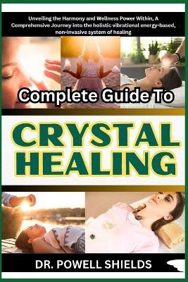 Complete Guide To CRYSTAL HEALING: Unveiling the Harmony and Wellness Power Within, A Comprehensive Journey into the holistic vibrational energy-based, non-invasive system of healing - Powell Shields - cover