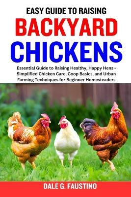Easy Guide to Raising Backyard Chickens: Essential Guide to Raising Healthy, Happy Hens - Simplified Chicken Care, Coop Basics, and Urban Farming Techniques for Beginner Homesteaders - Dale G Faustino - cover