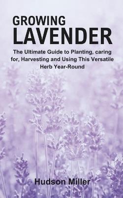 Growing Lavender: The Ultimate Guide to Planting, caring for, Harvesting and Using This Versatile Herb Year-Round - Hudson Miller - cover