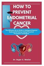 How to Prevent Endometrial Cancer: The Ultimate Go-to Guide to Safegaud Against Endometrial Cancer Using Proactive Prevention Techniques