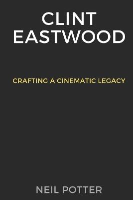 Clint Eastwood: Crafting a Cinematic Legacy - Neil Potter - cover