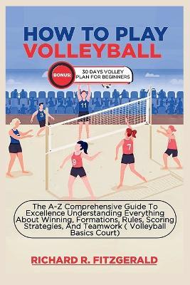 How to Play Volleyball: The A-Z Comprehensive Guide To Excellence Understanding Everything About Winning, Formations, Rules, Scoring Strategies, And Teamwork ( Volleyball Basics Court) - Richard R Fitzgerald - cover