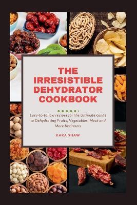 The Irresistible Dehydrator Cookbook: The Ultimate Guide to Dehydrating Fruits Vegetables Meat and More - Kara Shaw - cover