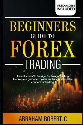 Beginners Guide To Forex Trading: Introduction To Foreign Exchange Trading, A Complete Guide To Master And Understand The Concept Of Trading - Abraham Robert C - cover