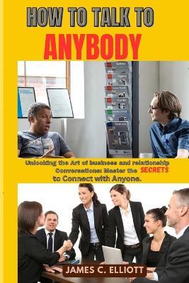 How to Talk to Anybody: Unlocking the Art of business and relationship Conversations: Master the Secrets to Connect with Anyone. - James C Elliott - cover