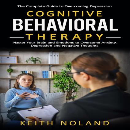 Cognitive Behavioral Therapy: The Complete Guide to Overcoming Depression (Master Your Brain and Emotions to Overcome Anxiety, Depression and Negative Thoughts)