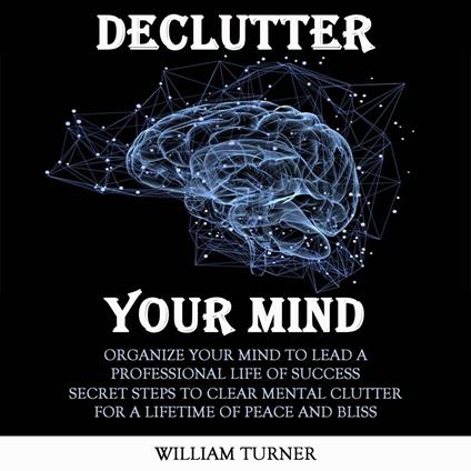 Declutter Your Mind: Organize Your Mind to Lead a Professional Life of Success (Secret Steps to Clear Mental Clutter for a Lifetime of Peace and Bliss)