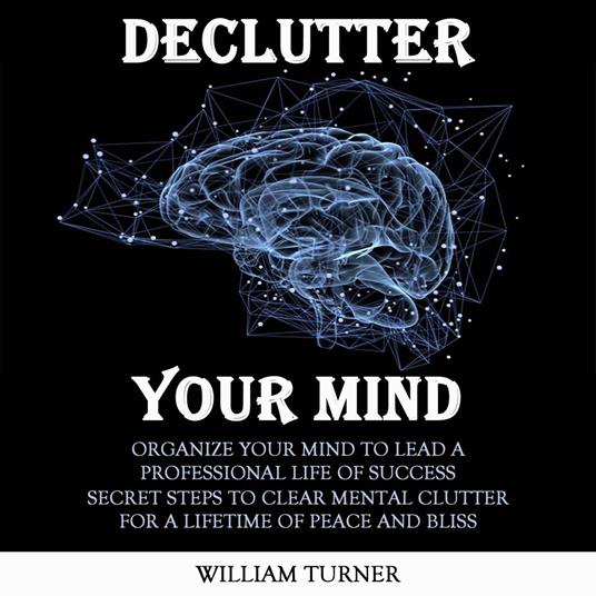 Declutter Your Mind: Organize Your Mind to Lead a Professional Life of Success (Secret Steps to Clear Mental Clutter for a Lifetime of Peace and Bliss)